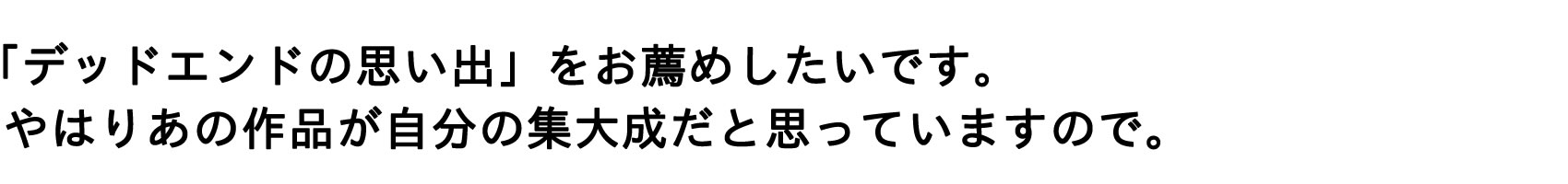 「デッドエンドの思い出」をお薦めしたいです。やはりあの作品が自分の集大成だと思っていますので。