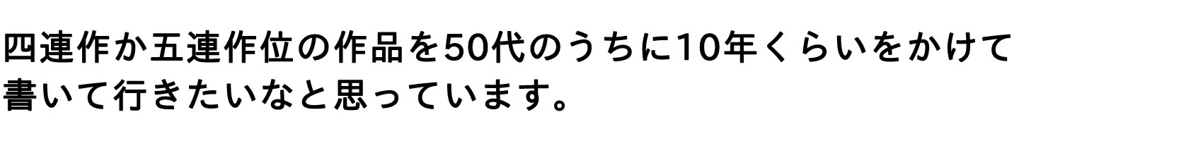 四連作か五連作位の作品を50代のうちに10年位をかけて書いて行きたいなと思っています。